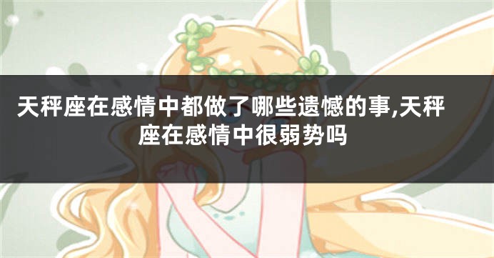天秤座在感情中都做了哪些遗憾的事,天秤座在感情中很弱势吗