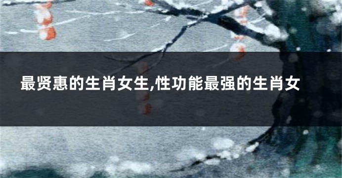 最贤惠的生肖女生,性功能最强的生肖女