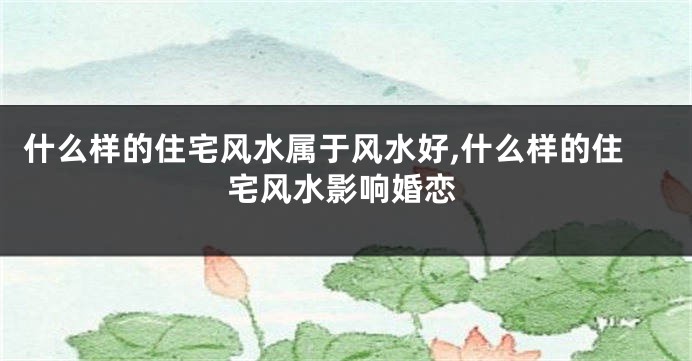什么样的住宅风水属于风水好,什么样的住宅风水影响婚恋