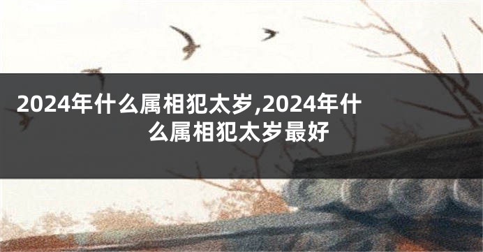 2024年什么属相犯太岁,2024年什么属相犯太岁最好