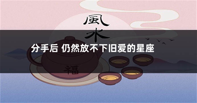 分手后 仍然放不下旧爱的星座