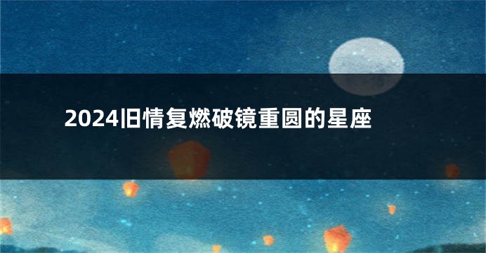 2024旧情复燃破镜重圆的星座