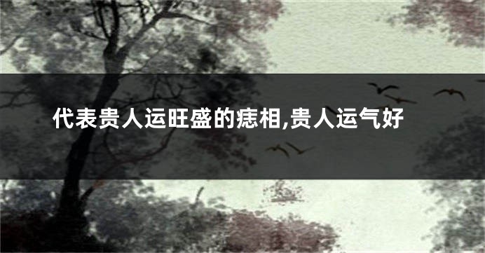 代表贵人运旺盛的痣相,贵人运气好