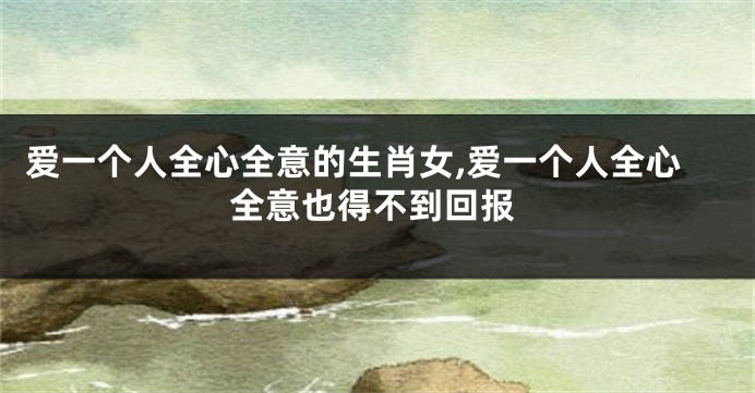 爱一个人全心全意的生肖女,爱一个人全心全意也得不到回报