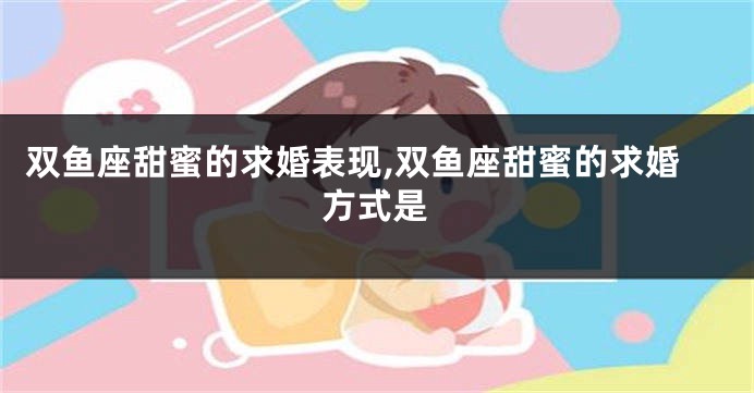 双鱼座甜蜜的求婚表现,双鱼座甜蜜的求婚方式是