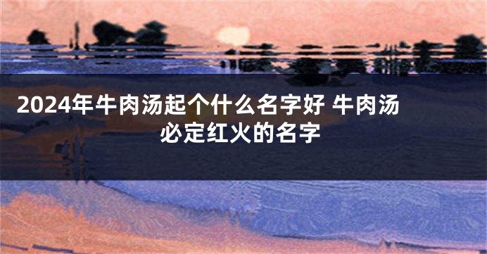 2024年牛肉汤起个什么名字好 牛肉汤必定红火的名字