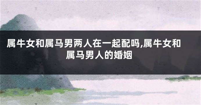 属牛女和属马男两人在一起配吗,属牛女和属马男人的婚姻