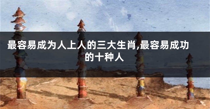 最容易成为人上人的三大生肖,最容易成功的十种人