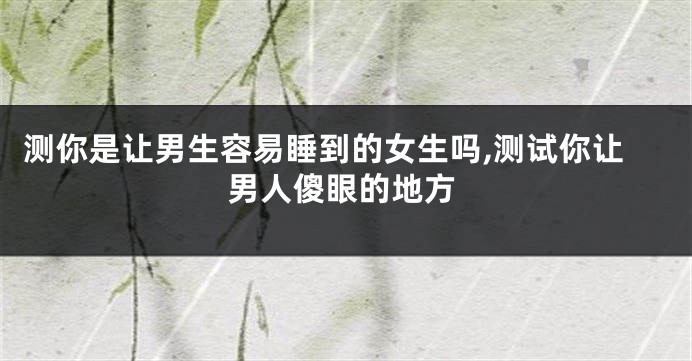 测你是让男生容易睡到的女生吗,测试你让男人傻眼的地方