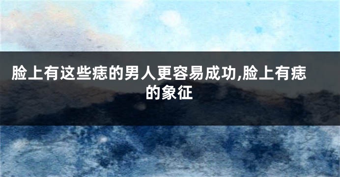 脸上有这些痣的男人更容易成功,脸上有痣的象征