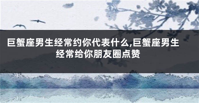 巨蟹座男生经常约你代表什么,巨蟹座男生经常给你朋友圈点赞