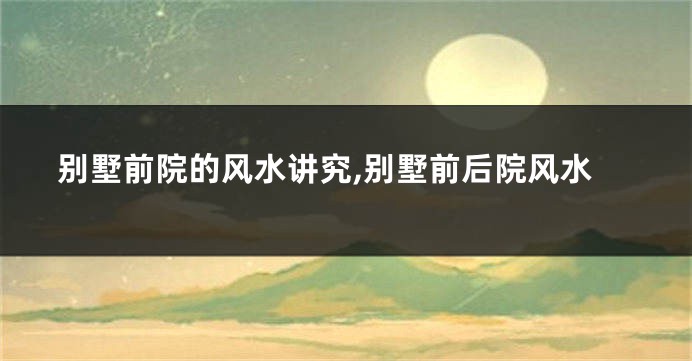 别墅前院的风水讲究,别墅前后院风水