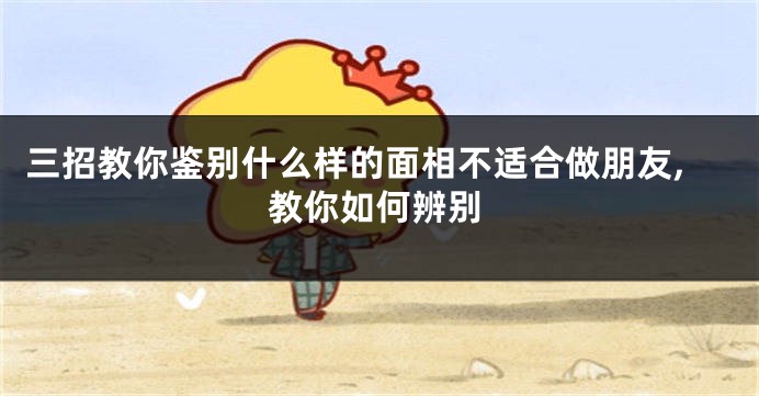 三招教你鉴别什么样的面相不适合做朋友,教你如何辨别
