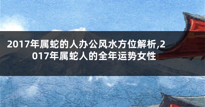 2017年属蛇的人办公风水方位解析,2017年属蛇人的全年运势女性