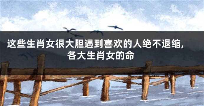 这些生肖女很大胆遇到喜欢的人绝不退缩,各大生肖女的命