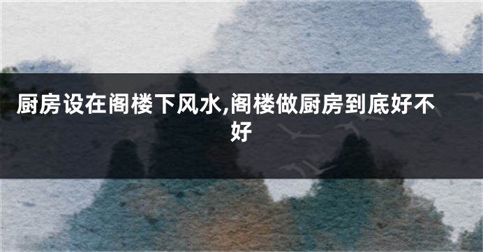 厨房设在阁楼下风水,阁楼做厨房到底好不好