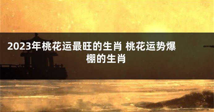 2023年桃花运最旺的生肖 桃花运势爆棚的生肖