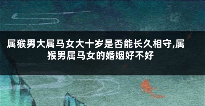 属猴男大属马女大十岁是否能长久相守,属猴男属马女的婚姻好不好