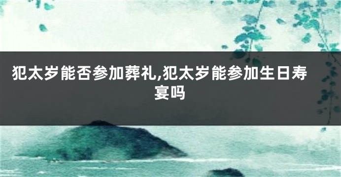 犯太岁能否参加葬礼,犯太岁能参加生日寿宴吗