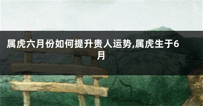 属虎六月份如何提升贵人运势,属虎生于6月