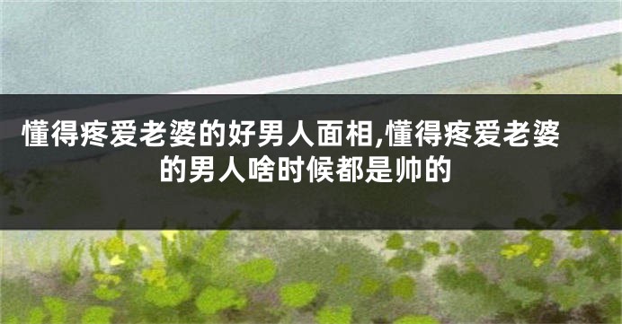 懂得疼爱老婆的好男人面相,懂得疼爱老婆的男人啥时候都是帅的
