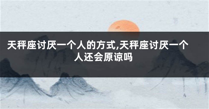 天秤座讨厌一个人的方式,天秤座讨厌一个人还会原谅吗