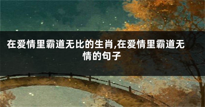 在爱情里霸道无比的生肖,在爱情里霸道无情的句子