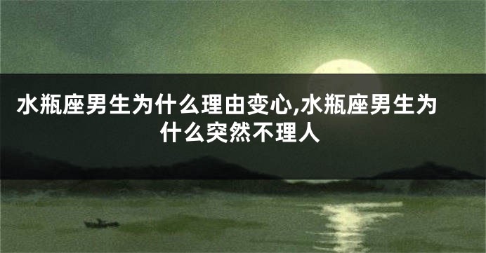 水瓶座男生为什么理由变心,水瓶座男生为什么突然不理人