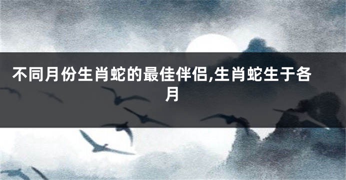 不同月份生肖蛇的最佳伴侣,生肖蛇生于各月