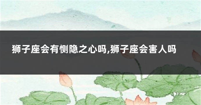 狮子座会有恻隐之心吗,狮子座会害人吗