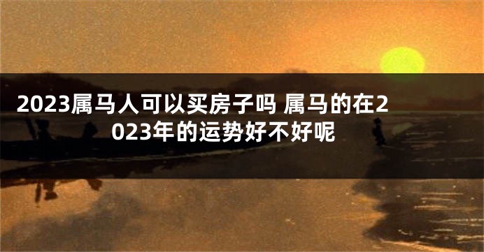 2023属马人可以买房子吗 属马的在2023年的运势好不好呢