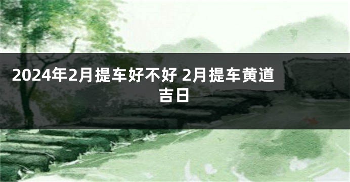 2024年2月提车好不好 2月提车黄道吉日
