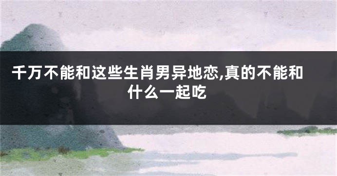 千万不能和这些生肖男异地恋,真的不能和什么一起吃