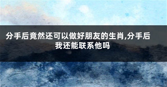 分手后竟然还可以做好朋友的生肖,分手后我还能联系他吗