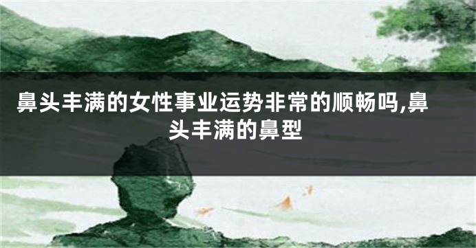 鼻头丰满的女性事业运势非常的顺畅吗,鼻头丰满的鼻型