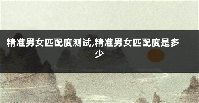 精准男女匹配度测试,精准男女匹配度是多少