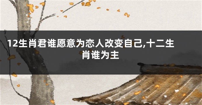 12生肖君谁愿意为恋人改变自己,十二生肖谁为主