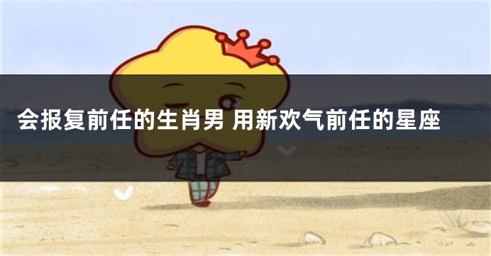 会报复前任的生肖男 用新欢气前任的星座