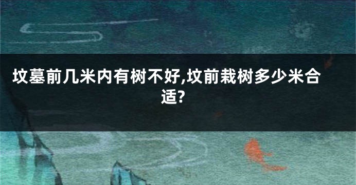 坟墓前几米内有树不好,坟前栽树多少米合适?