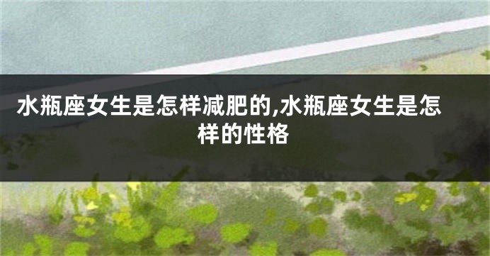 水瓶座女生是怎样减肥的,水瓶座女生是怎样的性格