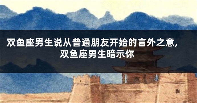 双鱼座男生说从普通朋友开始的言外之意,双鱼座男生暗示你