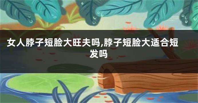 女人脖子短脸大旺夫吗,脖子短脸大适合短发吗