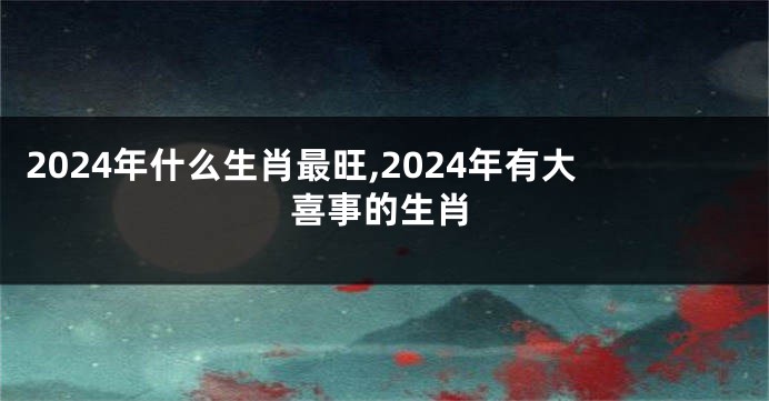 2024年什么生肖最旺,2024年有大喜事的生肖