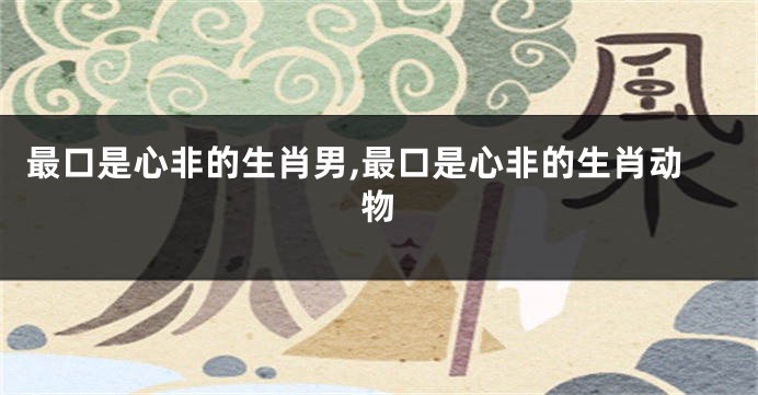 最口是心非的生肖男,最口是心非的生肖动物