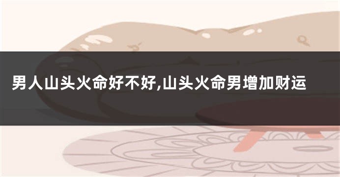 男人山头火命好不好,山头火命男增加财运