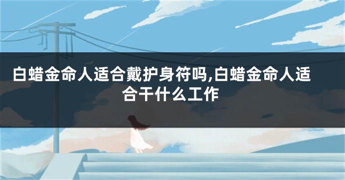 白蜡金命人适合戴护身符吗,白蜡金命人适合干什么工作