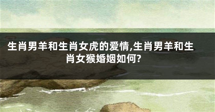 生肖男羊和生肖女虎的爱情,生肖男羊和生肖女猴婚姻如何?