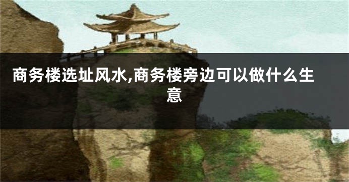 商务楼选址风水,商务楼旁边可以做什么生意