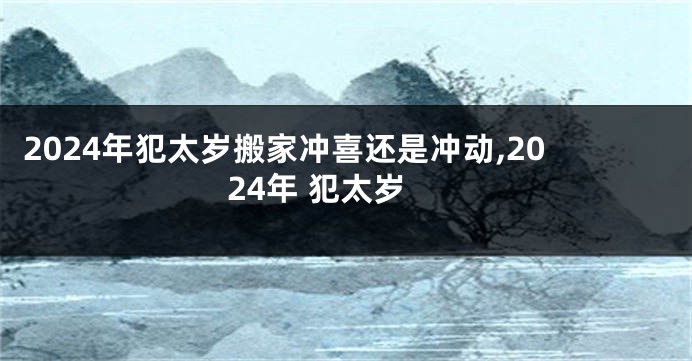 2024年犯太岁搬家冲喜还是冲动,2024年 犯太岁