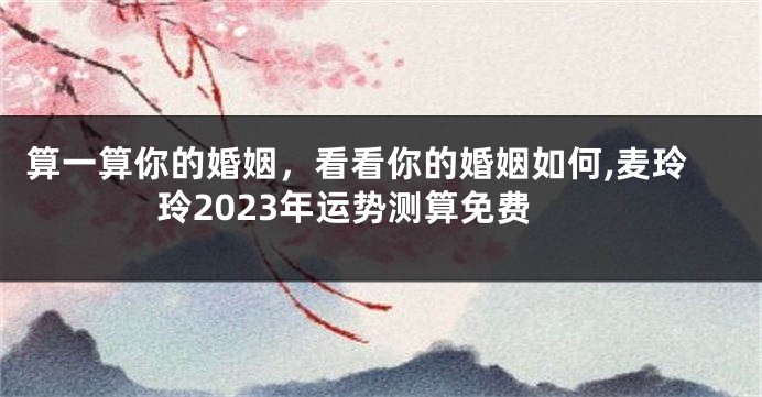 算一算你的婚姻，看看你的婚姻如何,麦玲玲2023年运势测算免费